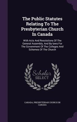 Read The Public Statutes Relating to the Presbyterian Church in Canada: With Acts and Resolutions of the General Assembly, and By-Laws for the Government of the Colleges and Schemes of the Church - Government of Canada | ePub