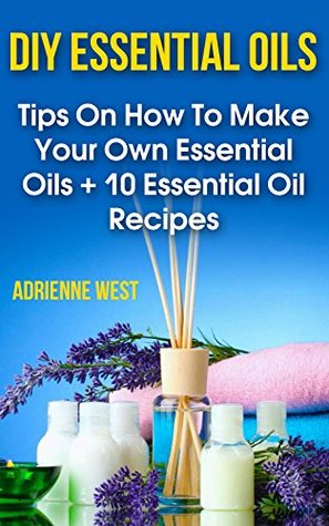 Full Download DIY Essential Oils: Tips On How To Make Your Own Essential Oils   10 Essential Oil Recipes - Adrienne West file in PDF