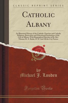 Download Catholic Albany: An Illustrated History of the Catholic Churches and Catholic Religious, Benevolent and Educational Institutions of the City of Albany; With Biographical Sketches of Rt. Rev. Thomas M. A. Burke, D. D. and All the City Pastors - Michael J. Louden | PDF