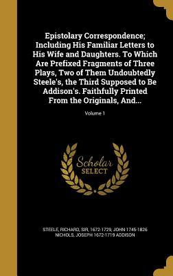 Read Epistolary Correspondence; Including His Familiar Letters to His Wife and Daughters. to Which Are Prefixed Fragments of Three Plays, Two of Them Undoubtedly Steele's, the Third Supposed to Be Addison's. Faithfully Printed from the Originals, And; Vo - Richard Steele file in PDF