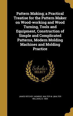 Read Online Pattern Making; A Practical Treatise for the Pattern Maker on Wood-Working and Wood Turning, Tools and Equipment, Construction of Simple and Complicated Patterns, Modern Molding Machines and Molding Practice - James Ritchey | PDF