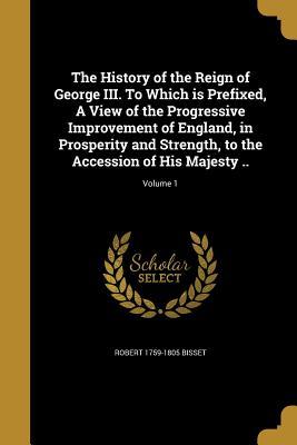 Read The History of the Reign of George III. to Which Is Prefixed, a View of the Progressive Improvement of England, in Prosperity and Strength, to the Accession of His Majesty ..; Volume 1 - Robert 1759-1805 Bisset file in PDF