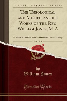 Full Download The Theological and Miscellaneous Works of the Rev. William Jones, M. A, Vol. 1 of 6: To Which Is Prefixed a Short Account of His Life and Writings (Classic Reprint) - William Jones | PDF