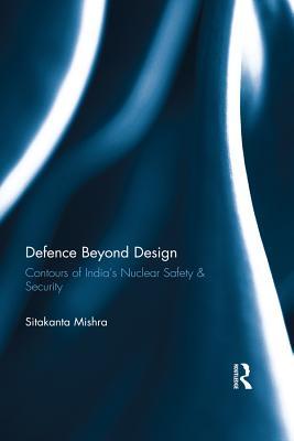 Read Online Defence Beyond Design: Contours of India's Nuclear Safety and Security - Sitakanta Mishra | ePub