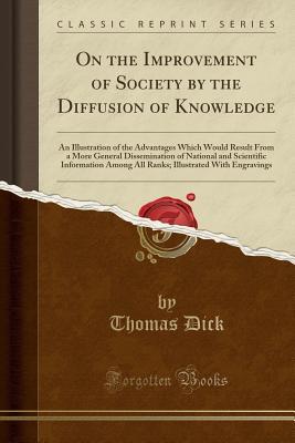Read Online On the Improvement of Society by the Diffusion of Knowledge: An Illustration of the Advantages Which Would Result from a More General Dissemination of National and Scientific Information Among All Ranks; Illustrated with Engravings (Classic Reprint) - Thomas Dick | PDF