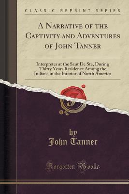 Full Download A Narrative of the Captivity and Adventures of John Tanner: Interpreter at the Saut de Ste, During Thirty Years Residence Among the Indians in the Interior of North America (Classic Reprint) - John Tanner file in ePub