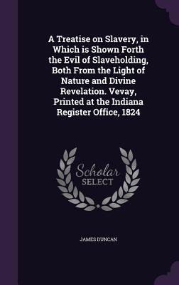 Read A Treatise on Slavery, in Which Is Shown Forth the Evil of Slaveholding, Both from the Light of Nature and Divine Revelation. Vevay, Printed at the Indiana Register Office, 1824 - James Duncan | ePub