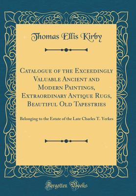 Read Online Catalogue of the Exceedingly Valuable Ancient and Modern Paintings, Extraordinary Antique Rugs, Beautiful Old Tapestries: Belonging to the Estate of the Late Charles T. Yerkes (Classic Reprint) - Thomas Ellis Kirby | PDF