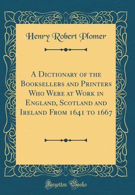 Read Online A Dictionary of the Booksellers and Printers Who Were at Work in England, Scotland and Ireland from 1641 to 1667 (Classic Reprint) - Henry Robert Plomer | PDF