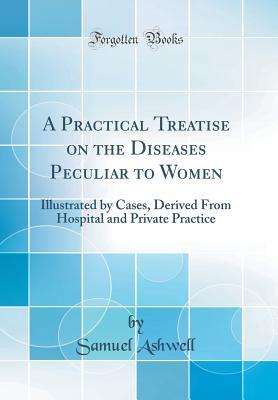 Full Download A Practical Treatise on the Diseases Peculiar to Women: Illustrated by Cases, Derived from Hospital and Private Practice (Classic Reprint) - Samuel Ashwell file in ePub