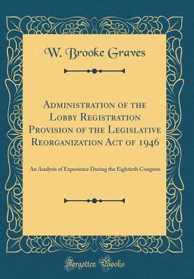 Download Administration of the Lobby Registration Provision of the Legislative Reorganization Act of 1946: An Analysis of Experience During the Eightieth Congress (Classic Reprint) - W Brooke Graves | PDF