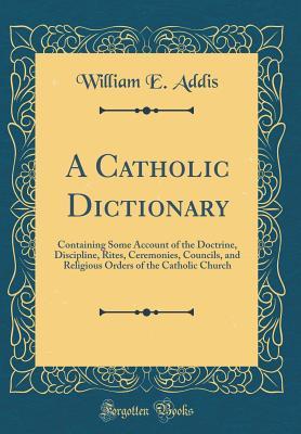 Read Online A Catholic Dictionary: Containing Some Account of the Doctrine, Discipline, Rites, Ceremonies, Councils, and Religious Orders of the Catholic Church (Classic Reprint) - William Edward Addis | PDF