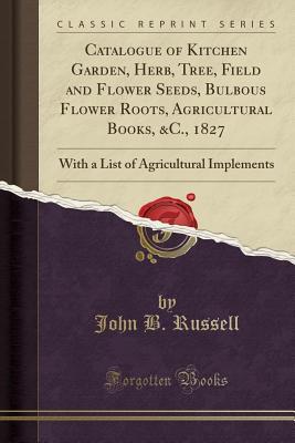 Full Download Catalogue of Kitchen Garden, Herb, Tree, Field and Flower Seeds, Bulbous Flower Roots, Agricultural Books, &c., 1827: With a List of Agricultural Implements (Classic Reprint) - John B Russell file in ePub