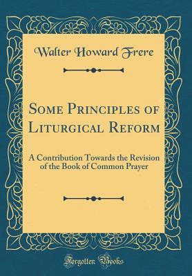 Read Online Some Principles of Liturgical Reform: A Contribution Towards the Revision of the Book of Common Prayer (Classic Reprint) - W.H. Frere | ePub