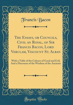 Full Download The Essays, or Councils, Civil an Royal, of Sir Francis Bacon, Lord Verulam, Viscount St. Alban: With a Table of the Colours of Good and Evil; And a Discourse of the Wisdom of the Ancients (Classic Reprint) - Francis Bacon file in PDF