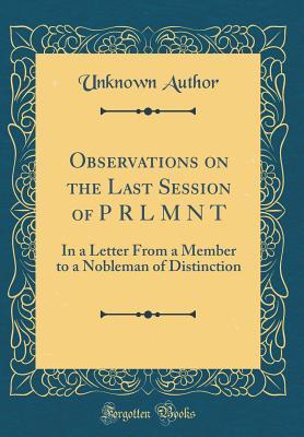 Read Online Observations on the Last Session of P R L M N T: In a Letter from a Member to a Nobleman of Distinction (Classic Reprint) - Unknown | ePub