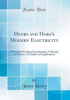 Read Online Henry and Hora's Modern Electricity: A Practical Working Encyclopedia; A Manual of Theories, Principles and Applications (Classic Reprint) - James Henry | PDF