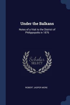 Full Download Under the Balkans: Notes of a Visit to the District of Philippopolis in 1876 - Robert Jasper More | ePub