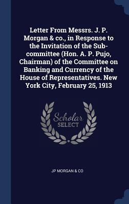 Download Letter from Messrs. J. P. Morgan & Co., in Response to the Invitation of the Sub-Committee (Hon. A. P. Pujo, Chairman) of the Committee on Banking and Currency of the House of Representatives. New York City, February 25, 1913 - Jp Morgan & Co file in PDF
