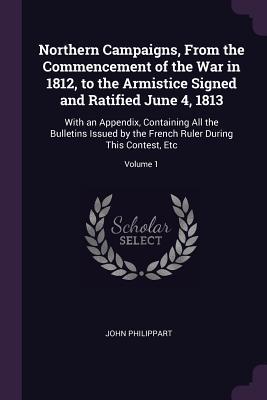 Download Northern Campaigns, from the Commencement of the War in 1812, to the Armistice Signed and Ratified June 4, 1813: With an Appendix, Containing All the Bulletins Issued by the French Ruler During This Contest, Etc; Volume 1 - John Philippart file in PDF