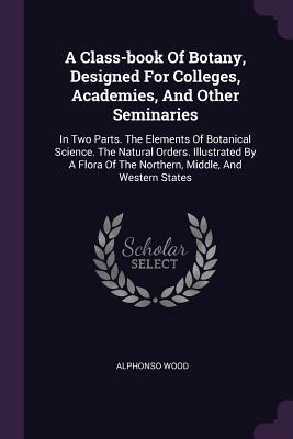 Full Download A Class-Book of Botany, Designed for Colleges, Academies, and Other Seminaries: In Two Parts. the Elements of Botanical Science. the Natural Orders. Illustrated by a Flora of the Northern, Middle, and Western States - Alphonso Wood | ePub