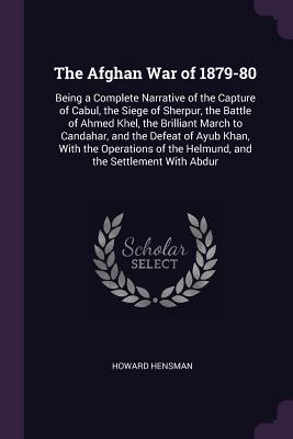 Read Online The Afghan War of 1879-80: Being a Complete Narrative of the Capture of Cabul, the Siege of Sherpur, the Battle of Ahmed Khel, the Brilliant March to Candahar, and the Defeat of Ayub Khan, with the Operations of the Helmund, and the Settlement with Abdur - Howard Hensman file in ePub