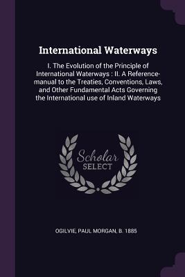 Read Online International Waterways: I. the Evolution of the Principle of International Waterways: II. a Reference-Manual to the Treaties, Conventions, Laws, and Other Fundamental Acts Governing the International Use of Inland Waterways - Paul Morgan Ogilvie file in PDF