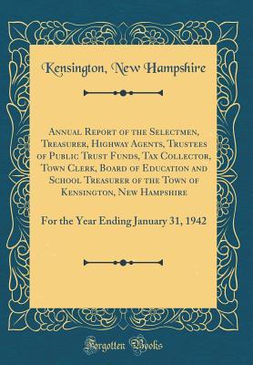 Read Online Annual Report of the Selectmen, Treasurer, Highway Agents, Trustees of Public Trust Funds, Tax Collector, Town Clerk, Board of Education and School Treasurer of the Town of Kensington, New Hampshire: For the Year Ending January 31, 1942 (Classic Reprint) - Kensington New Hampshire | ePub