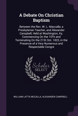 Full Download A Debate on Christian Baptism: Between the Rev. W. L. Maccalla, a Presbyterian Teacher, and Alexander Campbell, Held at Washington, Ky. Commencing on the 15th and Terminating on the 21st Oct. 1823, in the Presence of a Very Numerous and Respectable Congre - William Latta McCalla file in PDF