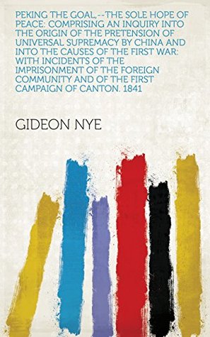 Full Download Peking the Goal,--the Sole Hope of Peace: Comprising an Inquiry Into the Origin of the Pretension of Universal Supremacy by China and Into the Causes of  and of the First Campaign of Canton. 1841 - Gideon Nye | ePub