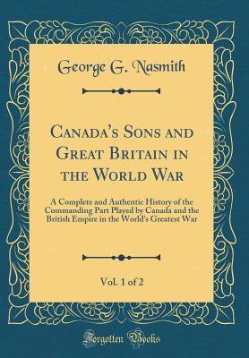 Read Canada's Sons and Great Britain in the World War, Vol. 1 of 2: A Complete and Authentic History of the Commanding Part Played by Canada and the British Empire in the World's Greatest War (Classic Reprint) - George Gallie Nasmith | ePub