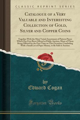 Read Catalogue of a Very Valuable and Interesting Collection of Gold, Silver and Copper Coins: Together with the Most Varied Assortment of Pattern Pieces Which Has Ever Been Offered at Public Auction, Many of Them Being Offered for the First Time on This Occas - Edward Cogan | ePub