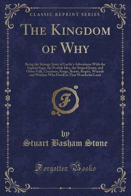 Read The Kingdom of Why: Being the Strange Story of Lucile's Adventures with the Sapient Sage, the Foolish Idea, the Striped Jester, and Other Folk, Creatures, Kings, Beasts, Bogies, Wizards and Witches Who Dwell in That Wonderful Land (Classic Reprint) - Stuart Basham Stone file in ePub