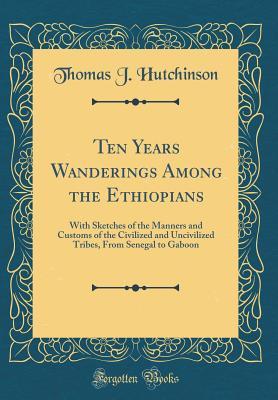 Full Download Ten Years Wanderings Among the Ethiopians: With Sketches of the Manners and Customs of the Civilized and Uncivilized Tribes, from Senegal to Gaboon (Classic Reprint) - Thomas Joseph Hutchinson | ePub