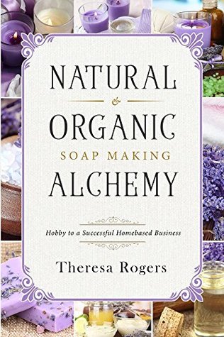 Read Online Natural & Organic Soap Making Alchemy: Hobby to a Successful Homebased Business - Theresa Rogers | ePub