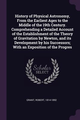 Full Download History of Physical Astronomy, from the Earliest Ages to the Middle of the 19th Century. Comprehending a Detailed Account of the Establishment of the Theory of Gravitation by Newton, and Its Development by His Successors; With an Exposition of the Progres - Robert Grant file in ePub