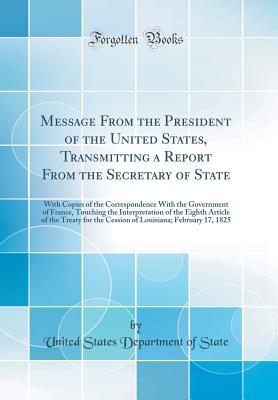 Read Online Message from the President of the United States, Transmitting a Report from the Secretary of State: With Copies of the Correspondence with the Government of France, Touching the Interpretation of the Eighth Article of the Treaty for the Cession of Louisia - U.S. Department of State | ePub