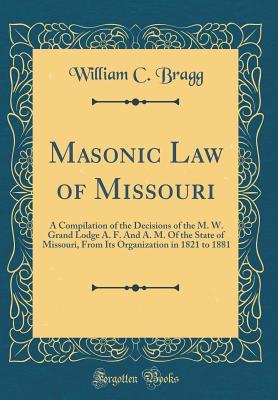 Read Masonic Law of Missouri: A Compilation of the Decisions of the M. W. Grand Lodge A. F. and A. M. of the State of Missouri, from Its Organization in 1821 to 1881 (Classic Reprint) - William C Bragg | ePub