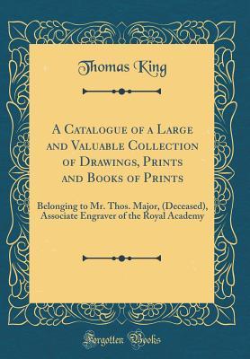 Read A Catalogue of a Large and Valuable Collection of Drawings, Prints and Books of Prints: Belonging to Mr. Thos. Major, (Deceased), Associate Engraver of the Royal Academy (Classic Reprint) - Thomas King | PDF