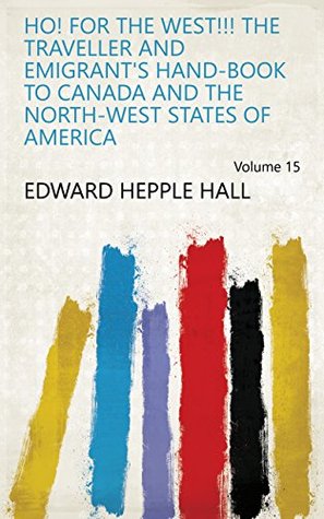 Read Online Ho! for the West!!! The traveller and emigrant's hand-book to Canada and the north-west states of America Volume 15 - Edward Hepple Hall file in PDF