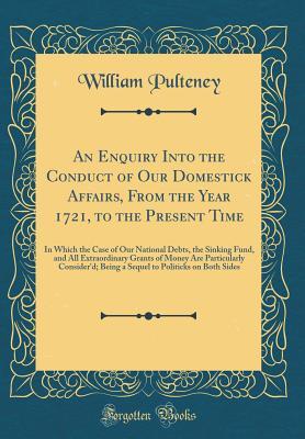 Read Online An Enquiry Into the Conduct of Our Domestick Affairs, from the Year 1721, to the Present Time: In Which the Case of Our National Debts, the Sinking Fund, and All Extraordinary Grants of Money Are Particularly Consider'd; Being a Sequel to Politicks on Bot - William Pulteney | PDF
