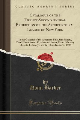 Read Online Catalogue of the Twenty-Second Annual Exhibition of the Architectural League of New York: In the Galleries of the American Fine Arts Society, Two Fifteen West Fifty-Seventh Street, from February Three to February Twenty-Three Inclusive, 1907 - Donn Barber file in PDF