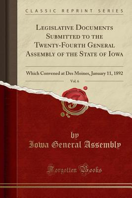 Read Online Legislative Documents Submitted to the Twenty-Fourth General Assembly of the State of Iowa, Vol. 6: Which Convened at Des Moines, January 11, 1892 (Classic Reprint) - Iowa General Assembly file in PDF