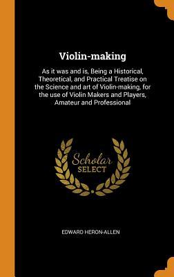 Read Online Violin-Making: As It Was and Is, Being a Historical, Theoretical, and Practical Treatise on the Science and Art of Violin-Making, for the Use of Violin Makers and Players, Amateur and Professional - Edward Heron-Allen | PDF