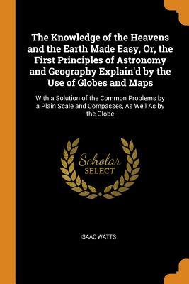 Read Online The Knowledge of the Heavens and the Earth Made Easy, Or, the First Principles of Astronomy and Geography Explain'd by the Use of Globes and Maps: With a Solution of the Common Problems by a Plain Scale and Compasses, as Well as by the Globe - Isaac Watts file in PDF