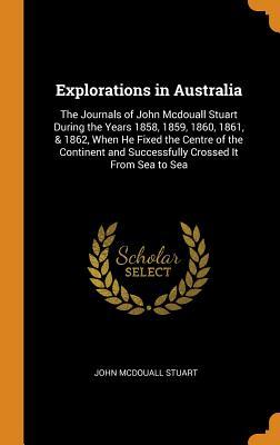 Full Download Explorations in Australia: The Journals of John McDouall Stuart During the Years 1858, 1859, 1860, 1861, & 1862, When He Fixed the Centre of the Continent and Successfully Crossed It from Sea to Sea - John McDouall Stuart file in PDF