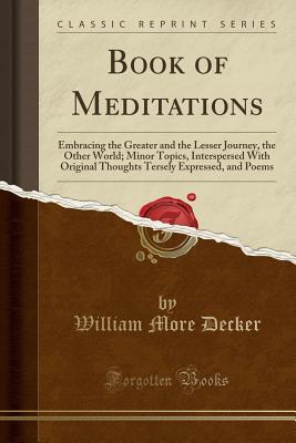 Full Download Book of Meditations: Embracing the Greater and the Lesser Journey, the Other World; Minor Topics, Interspersed with Original Thoughts Tersely Expressed, and Poems (Classic Reprint) - William More Decker file in PDF