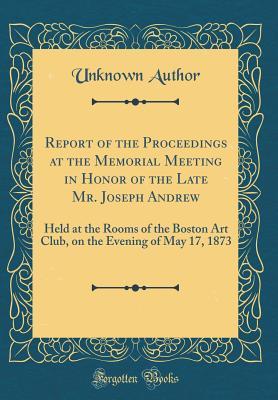 Download Report of the Proceedings at the Memorial Meeting in Honor of the Late Mr. Joseph Andrew: Held at the Rooms of the Boston Art Club, on the Evening of May 17, 1873 (Classic Reprint) - Unknown | ePub