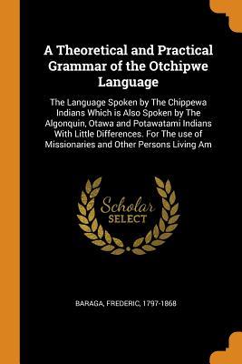 Download A Theoretical and Practical Grammar of the Otchipwe Language: The Language Spoken by the Chippewa Indians Which Is Also Spoken by the Algonquin, Otawa and Potawatami Indians with Little Differences. for the Use of Missionaries and Other Persons Living Am - Frederic Baraga file in PDF