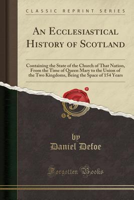 Full Download An Ecclesiastical History of Scotland: Containing the State of the Church of That Nation, from the Time of Queen Mary to the Union of the Two Kingdoms, Being the Space of 154 Years (Classic Reprint) - Daniel Defoe | PDF